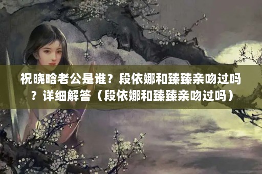 祝晓晗老公是谁？段依娜和臻臻亲吻过吗？详细解答（段依娜和臻臻亲吻过吗）