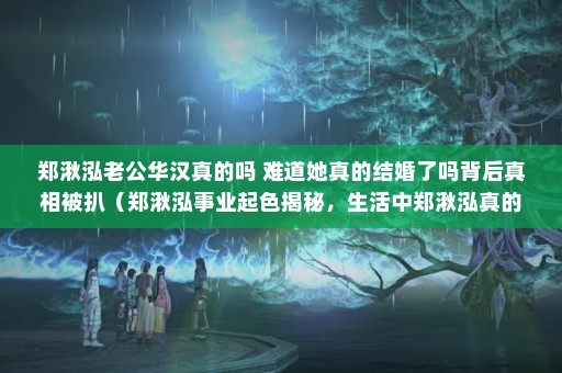 郑湫泓老公华汉真的吗 难道她真的结婚了吗背后真相被扒（郑湫泓事业起色揭秘，生活中郑湫泓真的结婚了吗）