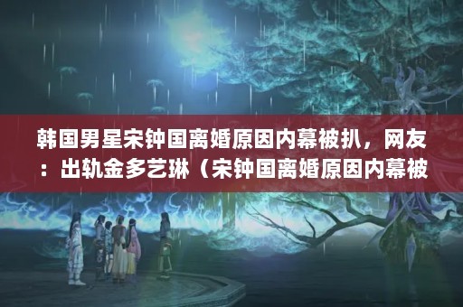 韩国男星宋钟国离婚原因内幕被扒，网友：出轨金多艺琳（宋钟国离婚原因内幕被扒网传宋钟国是因为出轨才导致婚姻失败的）