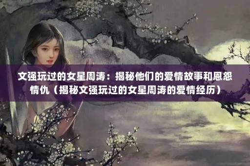 文强玩过的女星周涛：揭秘他们的爱情故事和恩怨情仇（揭秘文强玩过的女星周涛的爱情经历）