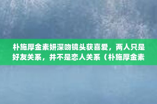 朴施厚金素妍深吻镜头获喜爱，两人只是好友关系，并不是恋人关系（朴施厚金素妍是真的在一起的吗？）