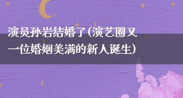 演员孙岩结婚了(演艺圈又一位婚姻美满的新人诞生)