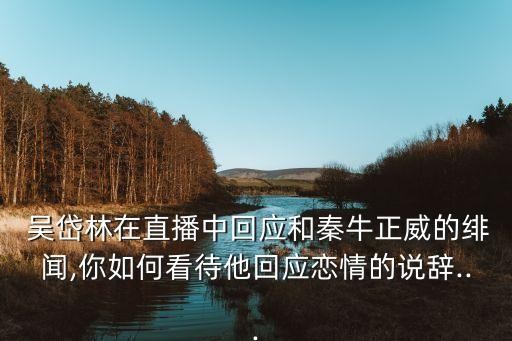  吴岱林在直播中回应和秦牛正威的绯闻,你如何看待他回应恋情的说辞...