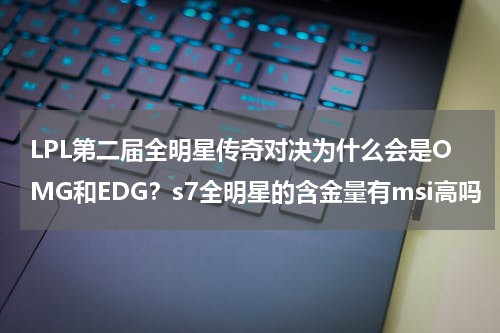 LPL第二届全明星传奇对决为什么会是OMG和EDG？s7全明星的含金量有msi高吗