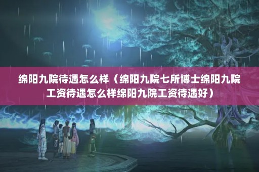 绵阳九院待遇怎么样（绵阳九院七所博士绵阳九院工资待遇怎么样绵阳九院工资待遇好）