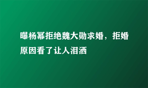 曝杨幂拒绝魏大勋求婚，拒婚原因看了让人泪洒