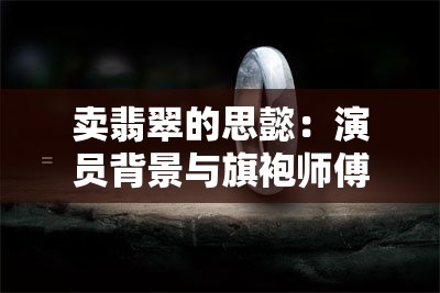 卖翡翠的思懿：演员背景与旗袍师傅揭秘，翡翠买手真实来头