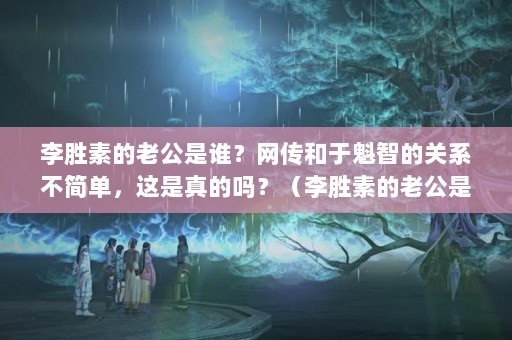 李胜素的老公是谁？网传和于魁智的关系不简单，这是真的吗？（李胜素的老公是谁网传和于魁智关系不简单）