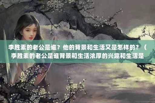 李胜素的老公是谁？他的背景和生活又是怎样的？（李胜素的老公是谁背景和生活浓厚的兴趣和生活是怎样的）