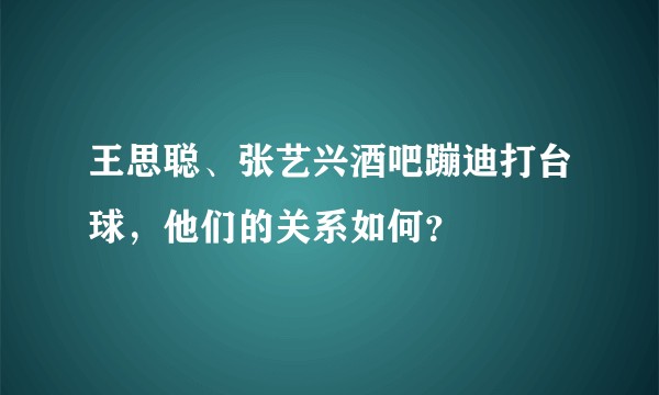 王思聪、张艺兴酒吧蹦迪打台球，他们的关系如何？