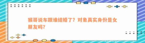 猴哥说车跟谁结婚了？对象真实身份是女朋友吗？