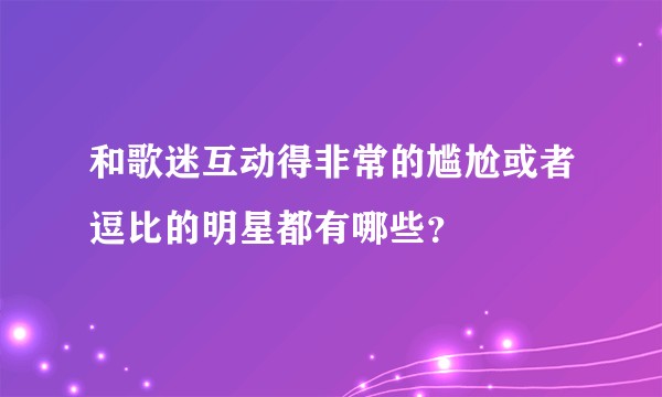 和歌迷互动得非常的尴尬或者逗比的明星都有哪些？