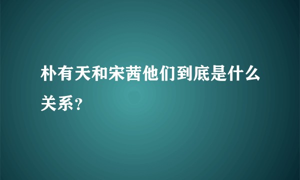 朴有天和宋茜他们到底是什么关系？