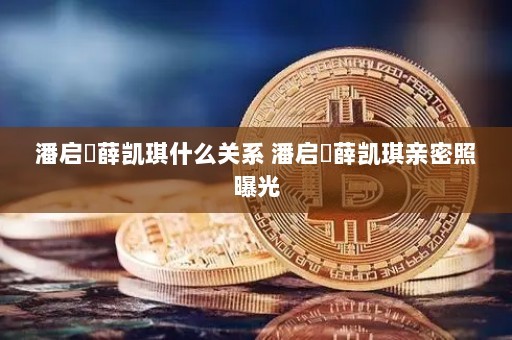 潘启翀薛凯琪什么关系 潘启翀薛凯琪亲密照曝光