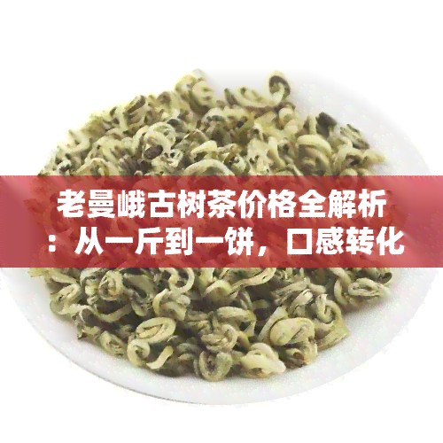 老曼峨古树茶价格全解析：从一斤到一饼，口感转化与2019年357克、春茶价格全面对比