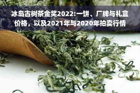 冰岛古树茶金奖2022:一饼、厂牌与礼盒价格，以及2021年与2020年拍卖行情