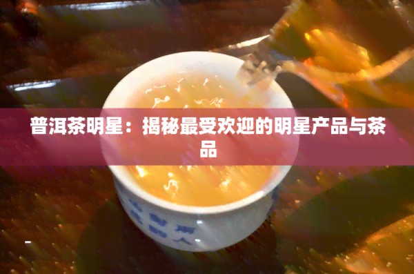 普洱茶明星：揭秘更受欢迎的明星产品与茶品