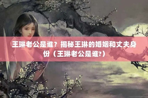 王琳老公是谁？揭秘王琳的婚姻和丈夫身份（王琳老公是谁?）