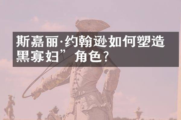 斯嘉丽·约翰逊如何塑造“黑寡妇”角色？