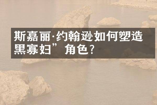 斯嘉丽·约翰逊如何塑造“黑寡妇”角色？