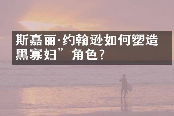 斯嘉丽·约翰逊如何塑造“黑寡妇”角色？