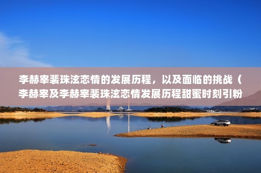 李赫宰裴珠泫恋情的发展历程，以及面临的挑战（李赫宰及李赫宰裴珠泫恋情发展历程甜蜜时刻引粉丝羡慕）