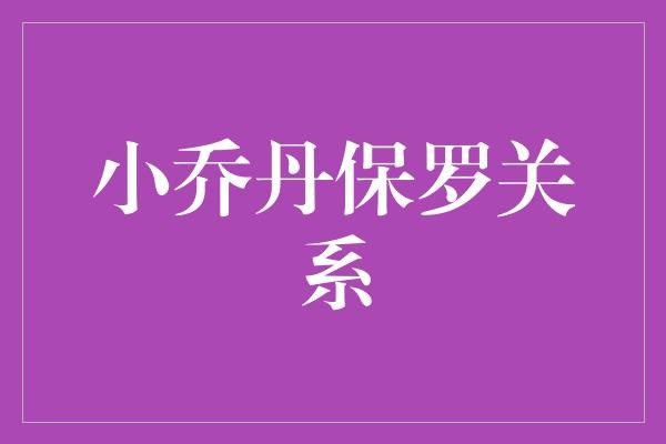 小乔丹与保罗的关系：队友、朋友还是竞争对手？