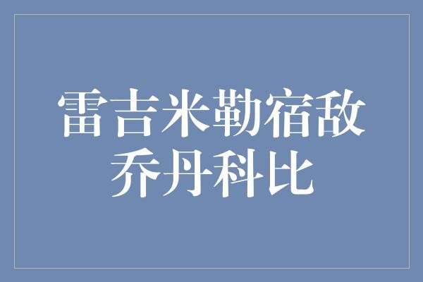 雷吉·米勒与乔丹、科比这两位篮球传奇的关系到底如何？