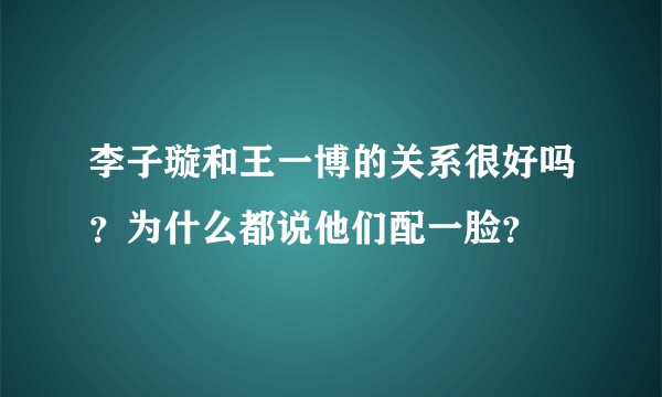 李子璇和王一博的关系很好吗？为什么都说他们配一脸？