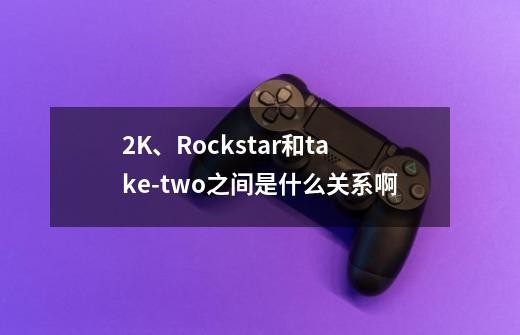 2K、Rockstar和take-two之间是什么关系啊-第1张-游戏<a target=