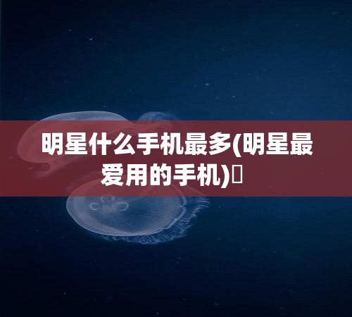 明星什么手机最多(明星最爱用的手机)✅ 