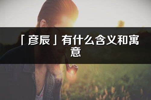 「彦辰」有什么含义和寓意_彦辰名字的出处与意思