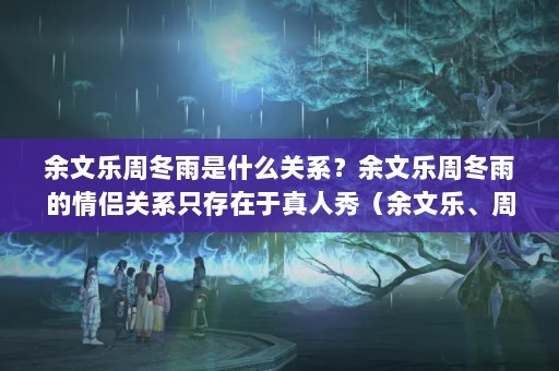 余文乐周冬雨是什么关系？余文乐周冬雨的情侣关系只存在于真人秀（余文乐、周冬雨的情侣关系只存在于真人秀节目中的情侣关系）