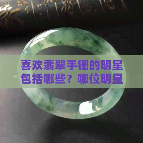 喜欢翡翠手镯的明星包括哪些？哪位明星最喜欢戴翡翠手镯？