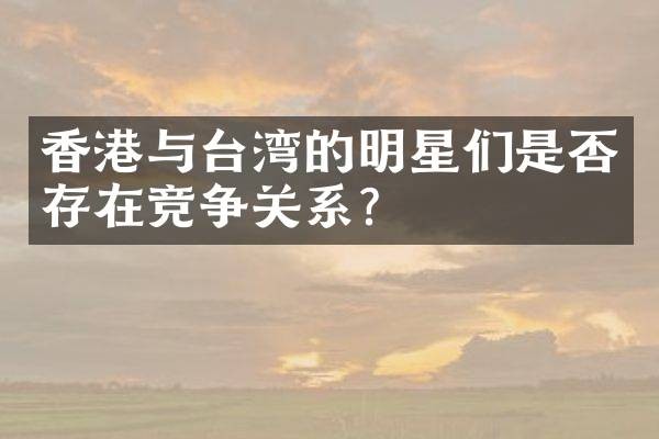 香港与台湾的明星们是否存在竞争关系？