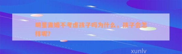 明星离婚不考虑孩子吗为什么，孩子会怎样呢？