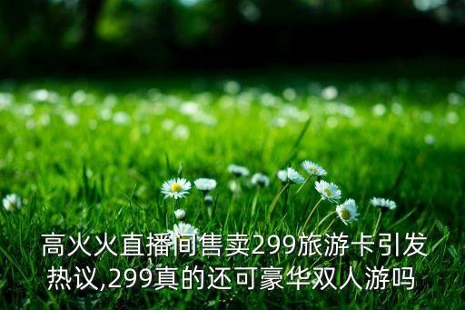  高火火直播间售卖299旅游卡引发热议,299真的还可豪华双人游吗