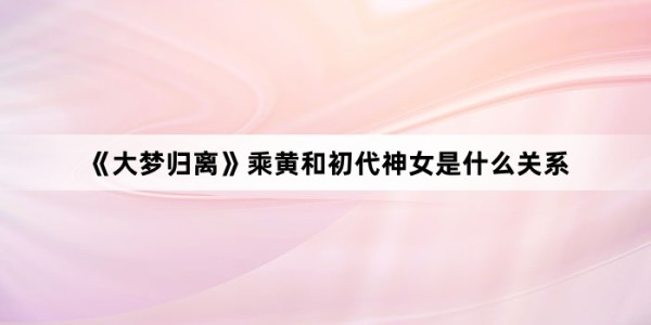 《大梦归离》乘黄和初代神女是什么关系