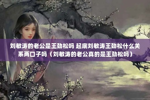 刘敏涛的老公是王劲松吗 起底刘敏涛王劲松什么关系两口子吗（刘敏涛的老公真的是王劲松吗）