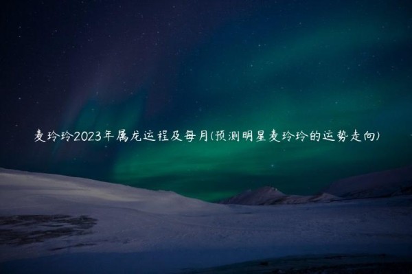 麦玲玲2023年属龙运程及每月(预测明星麦玲玲的运势走向)