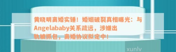 黄晓明离婚实锤！婚姻破裂真相曝光：与Angelababy关系疏远，涉嫌出轨被抓包，离婚协议拟定中！