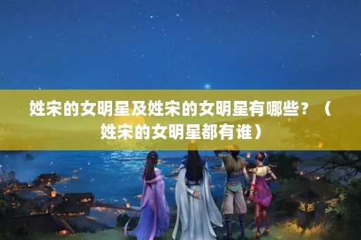 姓宋的女明星及姓宋的女明星有哪些？（姓宋的女明星都有谁）