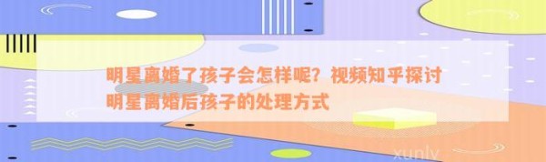 明星离婚了孩子会怎样呢？视频知乎探讨明星离婚后孩子的解决方法