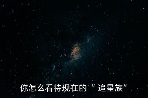 你怎么看待现在的“ 追星族”