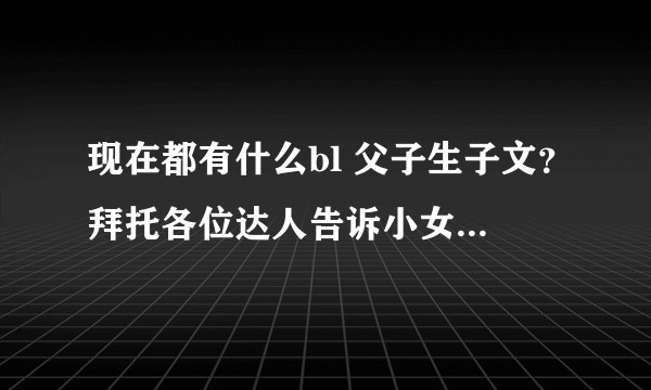 现在都有什么bl 父子生子文？拜托各位达人告诉小女子吧~~