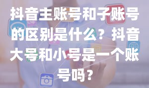 抖音主账号和子账号的区别是什么？抖音大号和小号是一个账号吗？