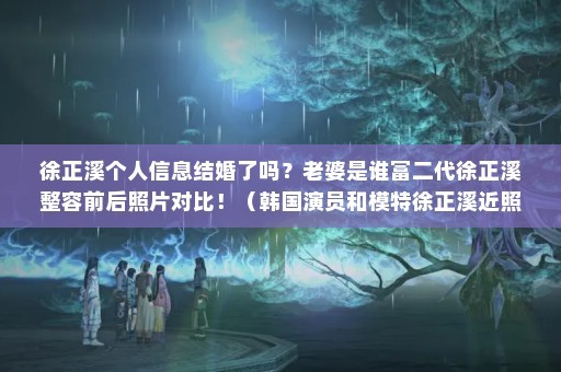 徐正溪个人信息结婚了吗？老婆是谁富二代徐正溪整容前后照片对比！（韩国演员和模特徐正溪近照曝光，整容后更显精致和迷人）