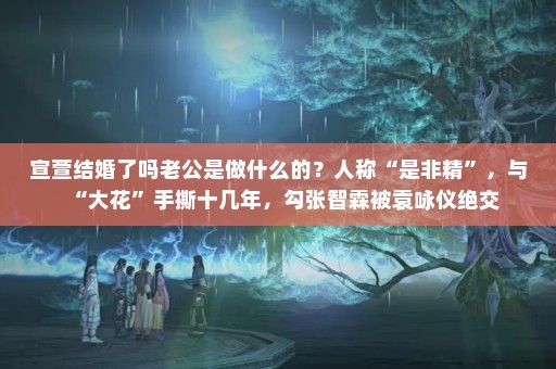 宣萱结婚了吗老公是做什么的？人称“是非精”，与“大花”手撕十几年，勾张智霖被袁咏仪绝交