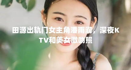 田源出轨门女主角潘雨润，深夜KTV和美女激吻照