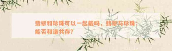 翡翠和珍珠可以一起戴吗，翡翠与珍珠：能否和谐共存？